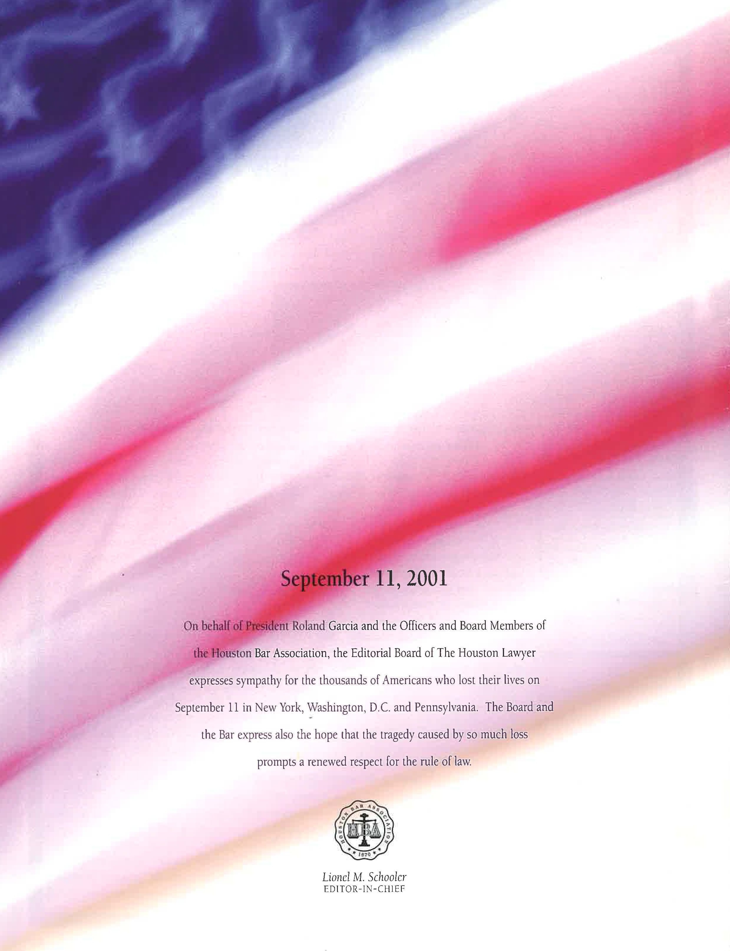 September 11, 2001. On behalf of President Roland Garcia and ht eOfficers and Board Members of the Houston Bar Association, the Editorial Board of the Houston Lawyer expresses sympathy for the thousands of Americans who lost their lives on September 11 in New York, Washington, D.C. and Pennsylvania. The Board and the Bar express also the hope that the tragedy caused by so much loss prompts a renewed respect for the rule of law. Lionel M. Schooler, Editor-in-Chief